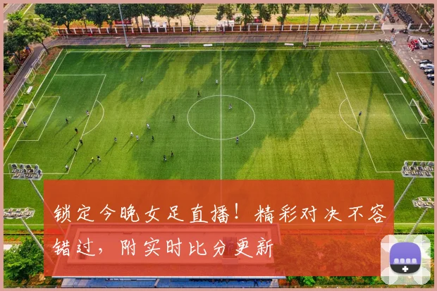 锁定今晚女足直播！精彩对决不容错过，附实时比分更新