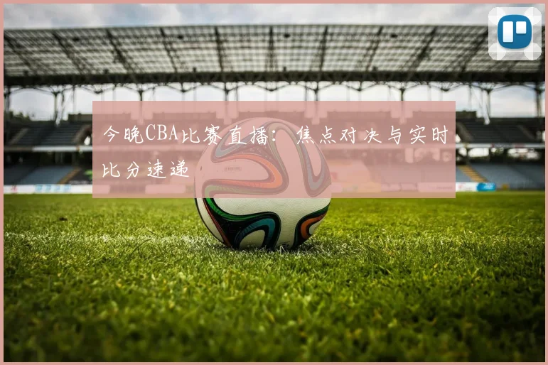 今晚CBA比赛直播：焦点对决与实时比分速递