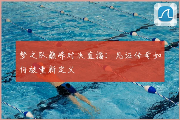 梦之队巅峰对决直播：见证传奇如何被重新定义