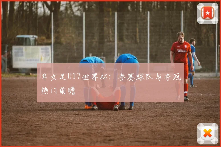 年女足U17世界杯：参赛球队与夺冠热门前瞻