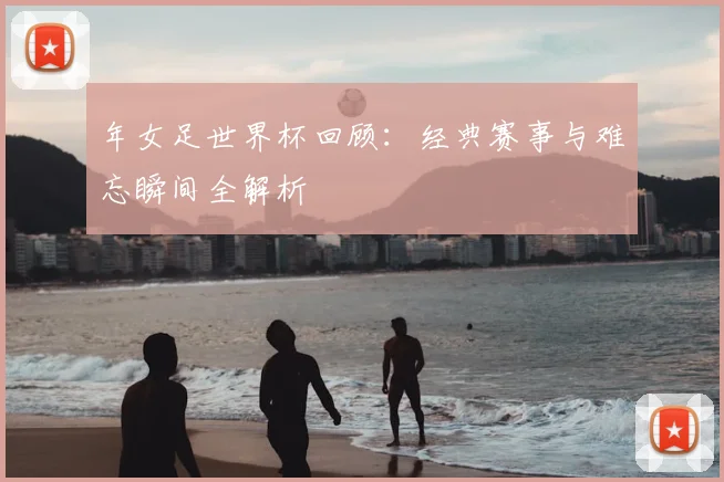 年女足世界杯回顾：经典赛事与难忘瞬间全解析